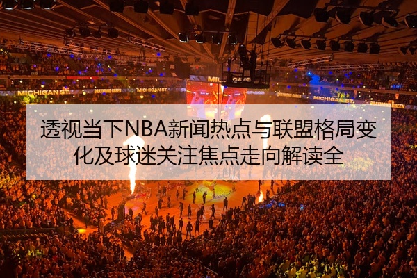 透视当下NBA新闻热点与联盟格局变化及球迷关注焦点走向解读全