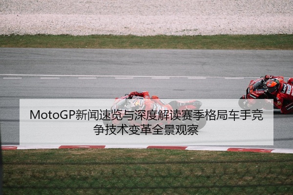 MotoGP新闻速览与深度解读赛季格局车手竞争技术变革全景观察