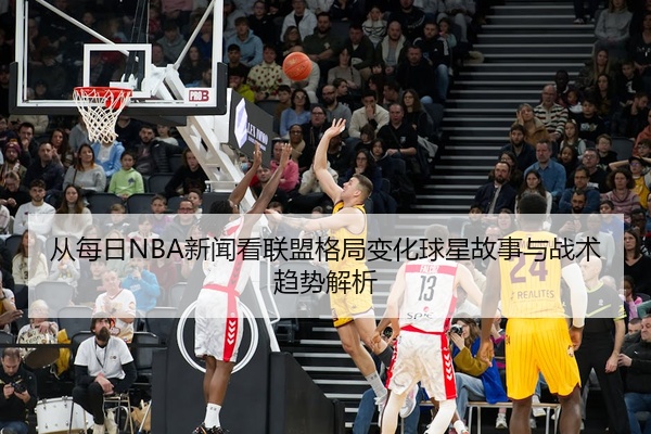 从每日NBA新闻看联盟格局变化球星故事与战术趋势解析