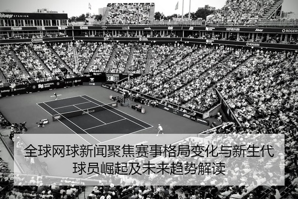 全球网球新闻聚焦赛事格局变化与新生代球员崛起及未来趋势解读