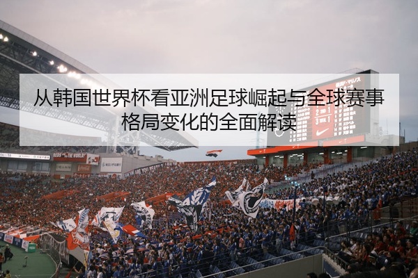 从韩国世界杯看亚洲足球崛起与全球赛事格局变化的全面解读