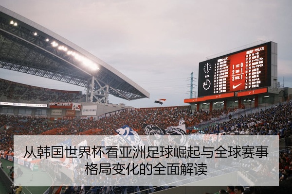 从韩国世界杯看亚洲足球崛起与全球赛事格局变化的全面解读