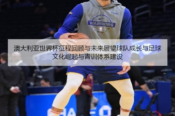 澳大利亚世界杯征程回顾与未来展望球队成长与足球文化崛起与青训体系建设