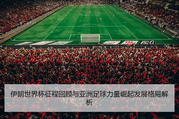 伊朗世界杯征程回顾与亚洲足球力量崛起发展格局解析