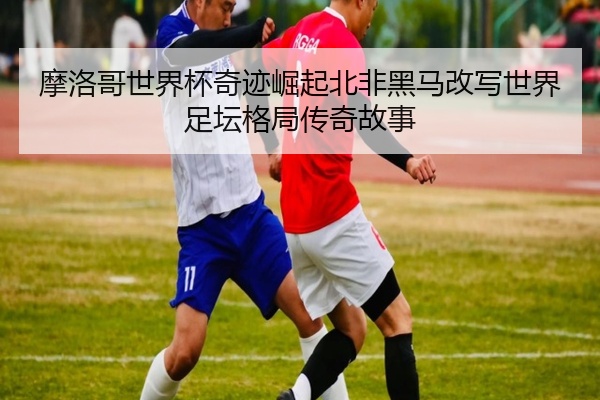 摩洛哥世界杯奇迹崛起北非黑马改写世界足坛格局传奇故事