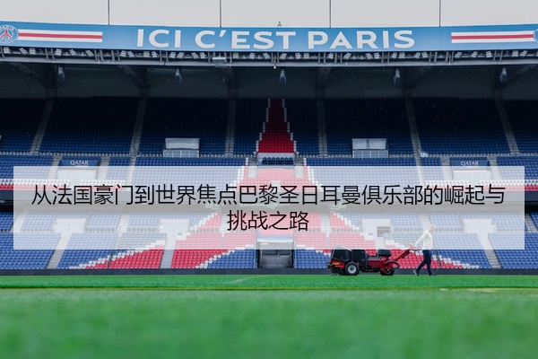 从法国豪门到世界焦点巴黎圣日耳曼俱乐部的崛起与挑战之路