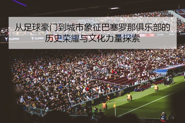 从足球豪门到城市象征巴塞罗那俱乐部的历史荣耀与文化力量探索