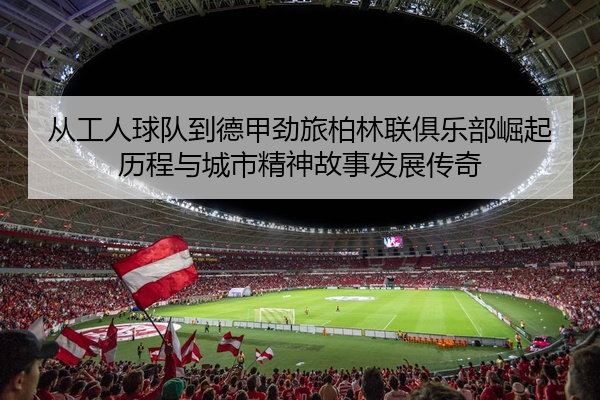 从工人球队到德甲劲旅柏林联俱乐部崛起历程与城市精神故事发展传奇