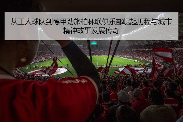从工人球队到德甲劲旅柏林联俱乐部崛起历程与城市精神故事发展传奇