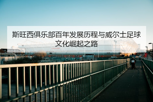 斯旺西俱乐部百年发展历程与威尔士足球文化崛起之路