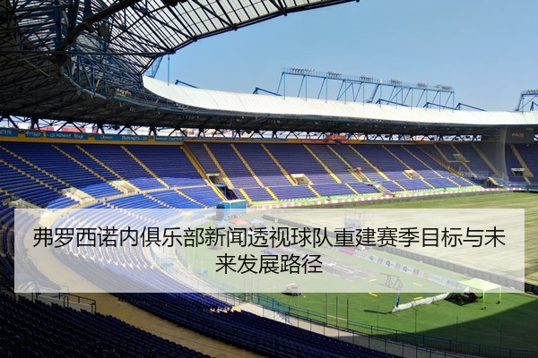 弗罗西诺内俱乐部新闻透视球队重建赛季目标与未来发展路径