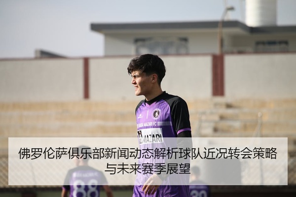 佛罗伦萨俱乐部新闻动态解析球队近况转会策略与未来赛季展望
