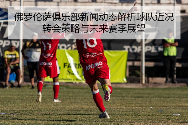 佛罗伦萨俱乐部新闻动态解析球队近况转会策略与未来赛季展望