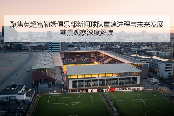 聚焦英超富勒姆俱乐部新闻球队重建进程与未来发展前景观察深度解读