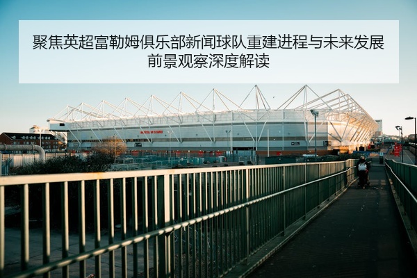 聚焦英超富勒姆俱乐部新闻球队重建进程与未来发展前景观察深度解读