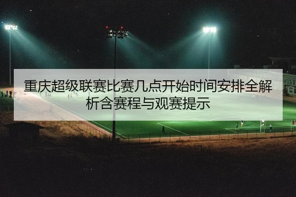 重庆超级联赛比赛几点开始时间安排全解析含赛程与观赛提示