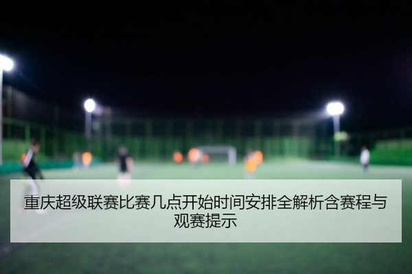 重庆超级联赛比赛几点开始时间安排全解析含赛程与观赛提示