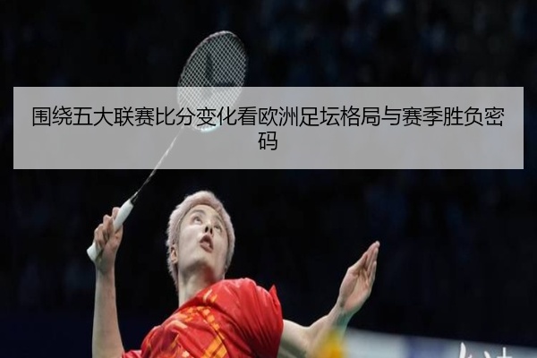 围绕五大联赛比分变化看欧洲足坛格局与赛季胜负密码