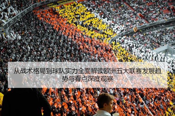 从战术格局到球队实力全面解读欧洲五大联赛发展趋势与看点深度观察
